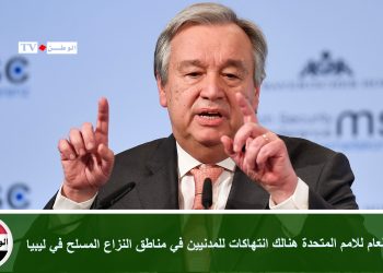 الامين العام للامم المتحدة هنالك انتهاكات للمدنيين في مناطق النزاع المسلح في ليبيا